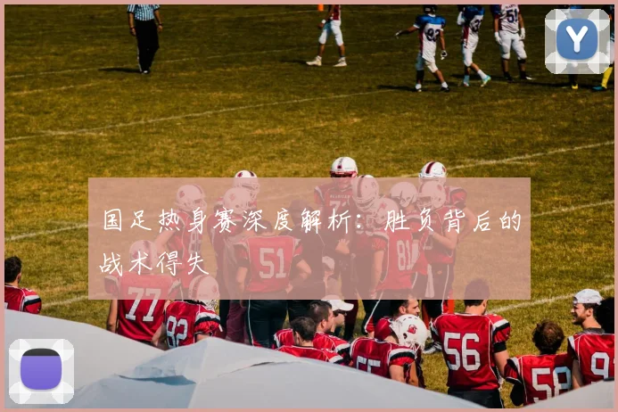 国足热身赛深度解析：胜负背后的战术得失