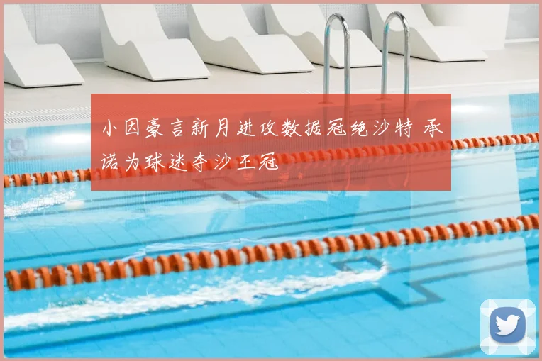 小因豪言新月进攻数据冠绝沙特 承诺为球迷夺沙王冠