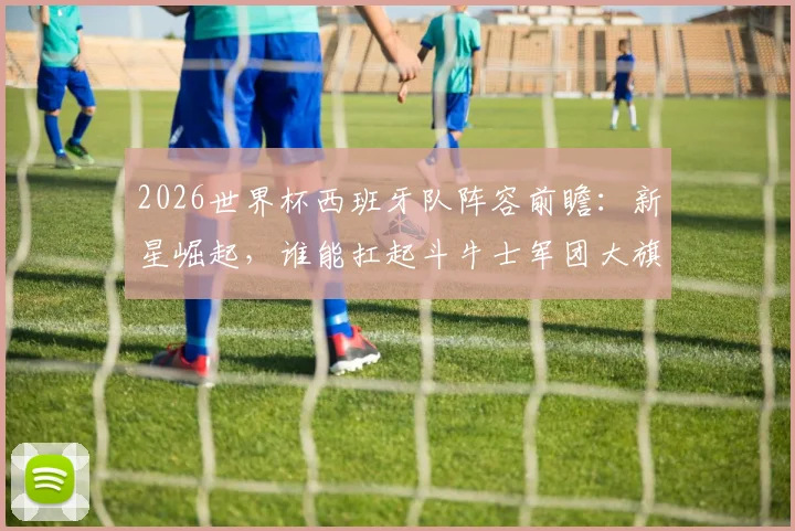 2026世界杯西班牙队阵容前瞻:新星崛起,谁能扛起斗牛士军团大旗?