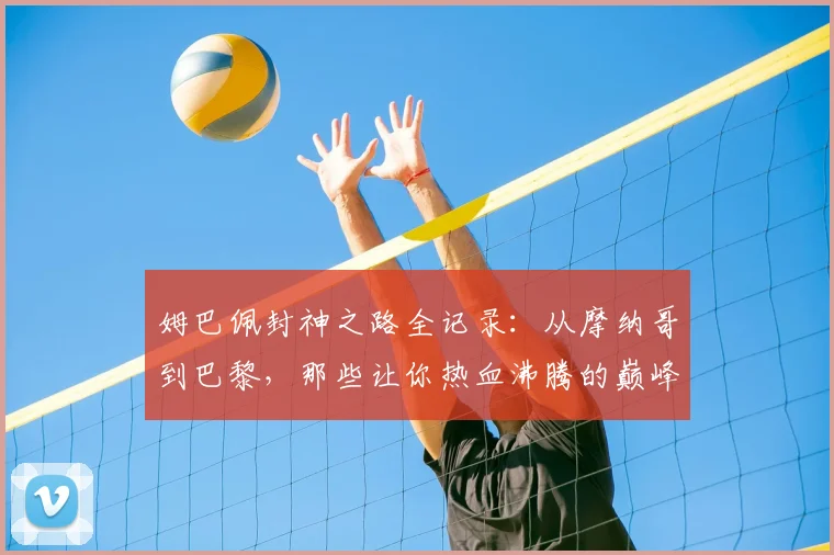 姆巴佩封神之路全记录：从摩纳哥到巴黎，那些让你热血沸腾的巅峰进球集锦
