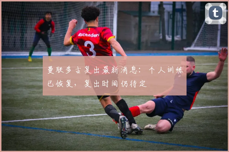 曼联多古复出最新消息:个人训练已恢复,复出时间仍待定