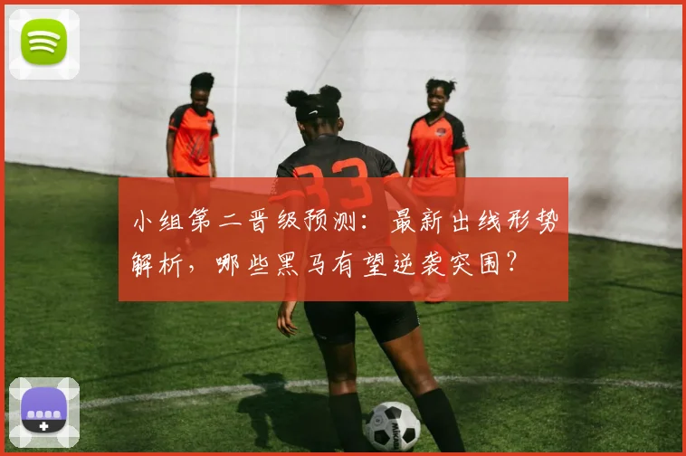 小组第二晋级预测:最新出线形势解析,哪些黑马有望逆袭突围?
