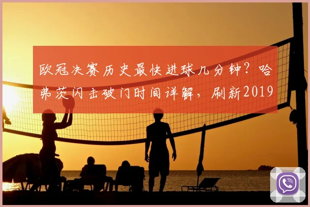 欧冠决赛历史最快进球几分钟？哈弗茨闪击破门时间详解，刷新2019年纪录排名分析