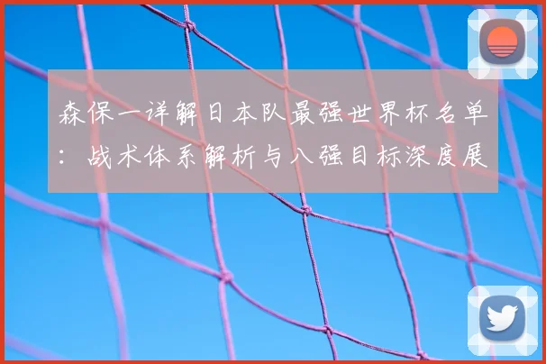 森保一详解日本队最强世界杯名单：战术体系解析与八强目标深度展望