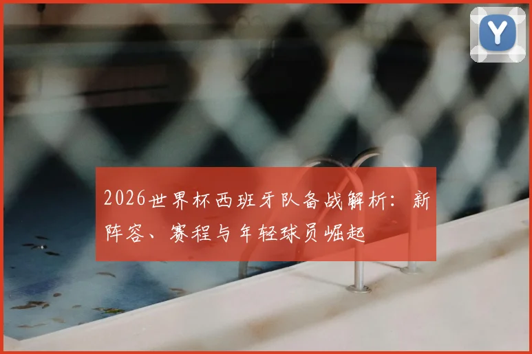 2026世界杯西班牙队备战解析：新阵容、赛程与年轻球员崛起