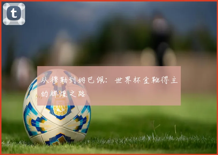从穆勒到姆巴佩：世界杯金靴得主的辉煌之路