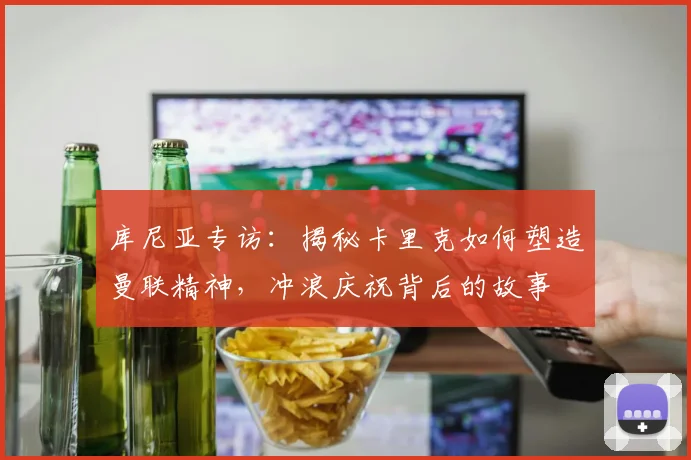 库尼亚专访:揭秘卡里克如何塑造曼联精神,冲浪庆祝背后的故事