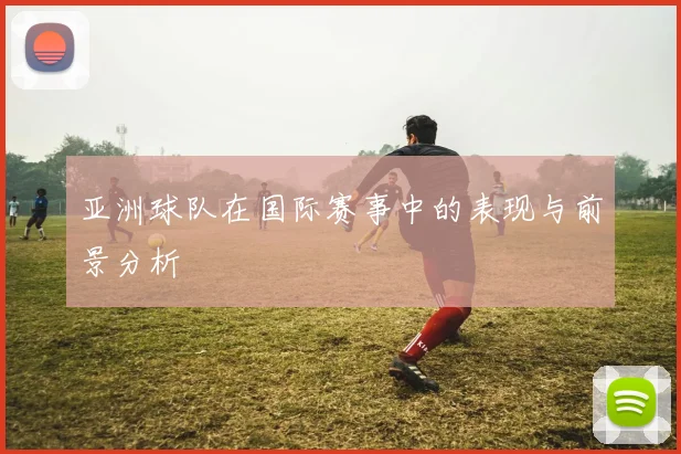 亚洲球队在国际赛事中的表现与前景分析