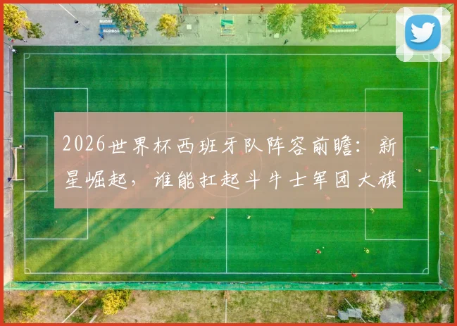 2026世界杯西班牙队阵容前瞻：新星崛起，谁能扛起斗牛士军团大旗？