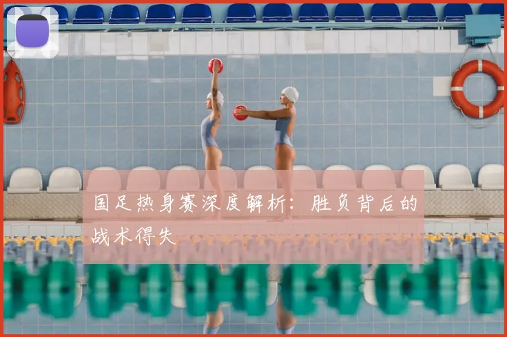 国足热身赛深度解析:胜负背后的战术得失